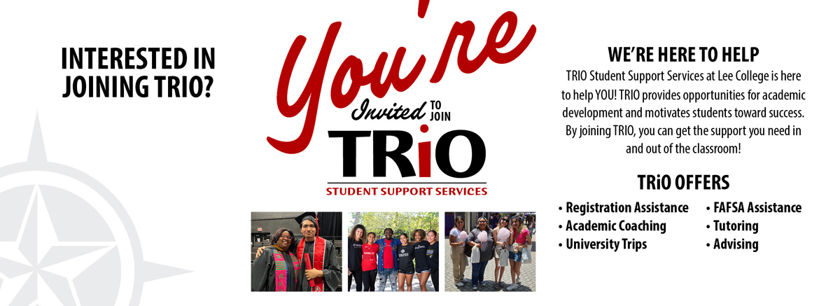 You're invited to join TRiO. We're here to help. TRiO Student Support Services provides opportunities for academic development and motivates students toward success. By joining TRiO, you can get the support you need in and out of the classroom. TRiO offers registration assistance, academic coaching, university trips, FAFSA assistance, tutoring, and advising.