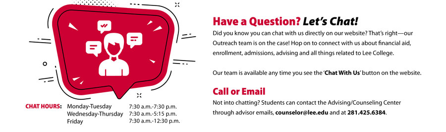 Have a Question? Let's Chat! Did you know you can chat with us directly on our site? That's right. Our Outreach team is on the case! Hop on to connect with us about financial aid, enrollment, admissions, advising, and all things related to Lee College. Out team is available any time you see the Chat With Us button on the site. Call or Email. Not into chatting? Students can contact the Advising/Counseling Center through advisor emails, counselor@lee.edu and at 281.425.6384. Chat Hours: Mon.-Tue.: 7:30 a.m.-7:30 p.m., Wed.-Thu.: 7:30 a.m.-5:15 p.m.., Fri.: 7:30 a.m.-12:30 p.m.