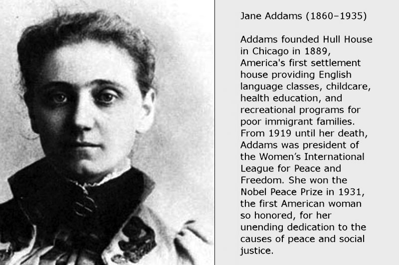 Jane Addams, 1860-1935, founded Hull House in Chicago in 1889, America's first settlement house providing English language classes, childcare, health education, and rectreational programs for poor immigrant families. From 1919 until her death, Addams was president of Women's International League for Peace and Freedom. She won the Nobel Peace Prize in 1931, the first American woman so homored, for her unending dedication to the causes of peace and social justice.