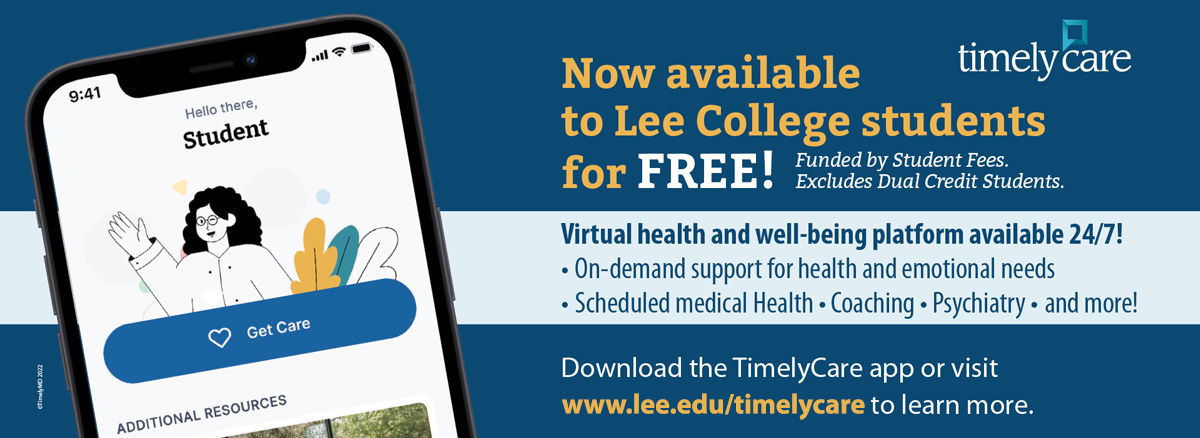 TimelyCare: now available to Lee College students for free! Funded by the student fees, excludes Dual Credit Students. Virtial health and well-being platform available 24/7! On-demand support support for health and emotional needs. Scheduled medical health, coaching, psychiatry, and more! Download the TimelyCare app or visit www.lee.edu/timelycare to learn more.